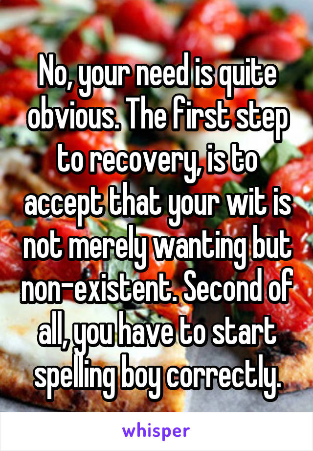 No, your need is quite obvious. The first step to recovery, is to accept that your wit is not merely wanting but non-existent. Second of all, you have to start spelling boy correctly.