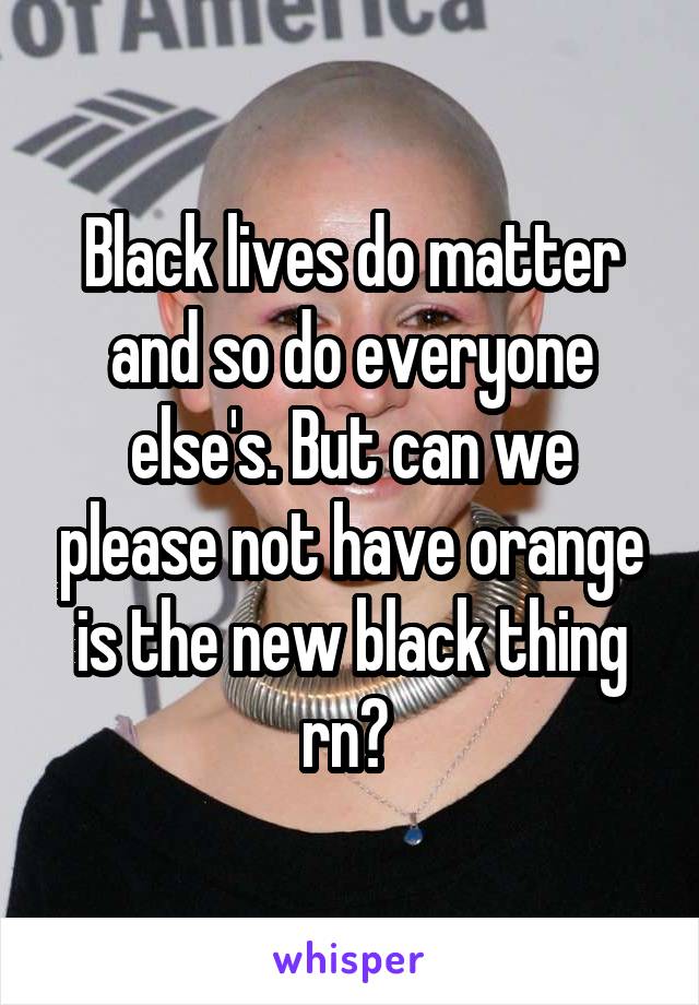 Black lives do matter and so do everyone else's. But can we please not have orange is the new black thing rn? 