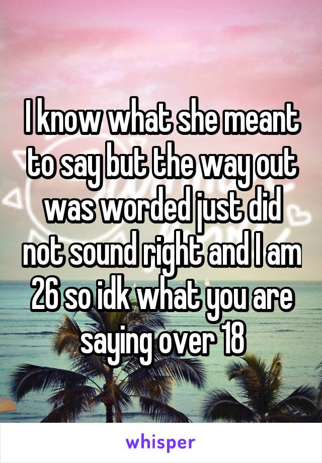 I know what she meant to say but the way out was worded just did not sound right and I am 26 so idk what you are saying over 18