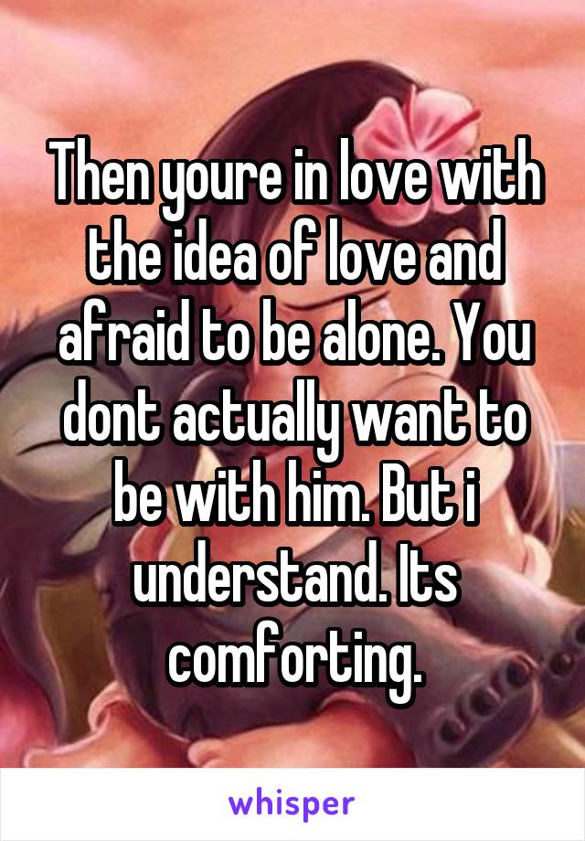 Then youre in love with the idea of love and afraid to be alone. You dont actually want to be with him. But i understand. Its comforting.