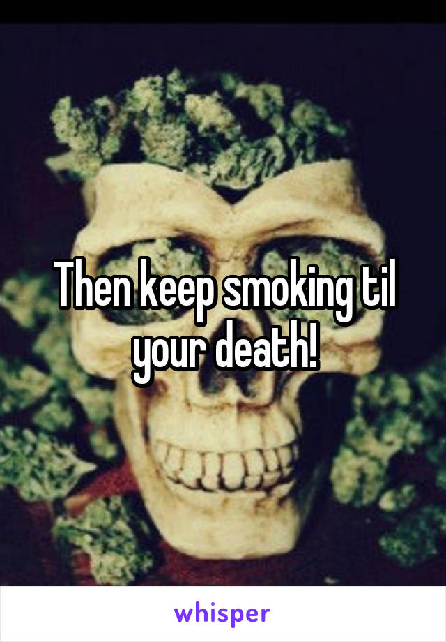 Then keep smoking til your death!