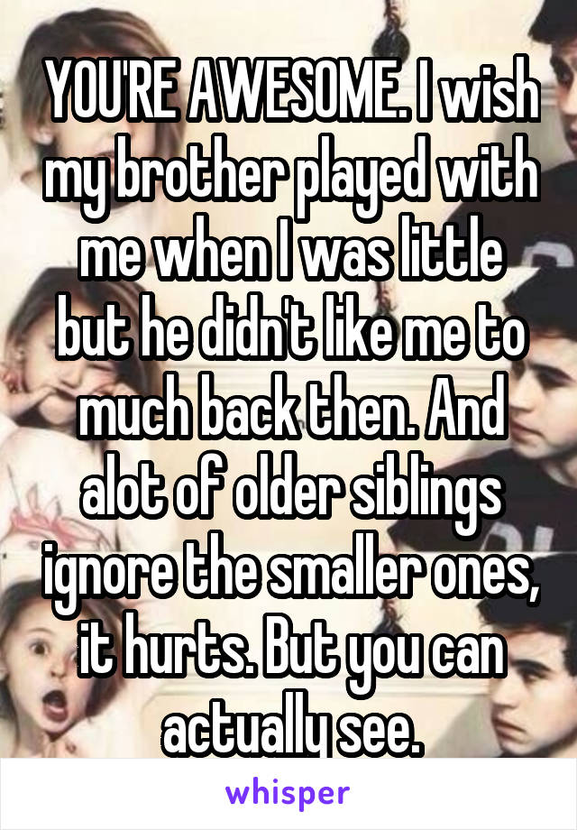 YOU'RE AWESOME. I wish my brother played with me when I was little but he didn't like me to much back then. And alot of older siblings ignore the smaller ones, it hurts. But you can actually see.