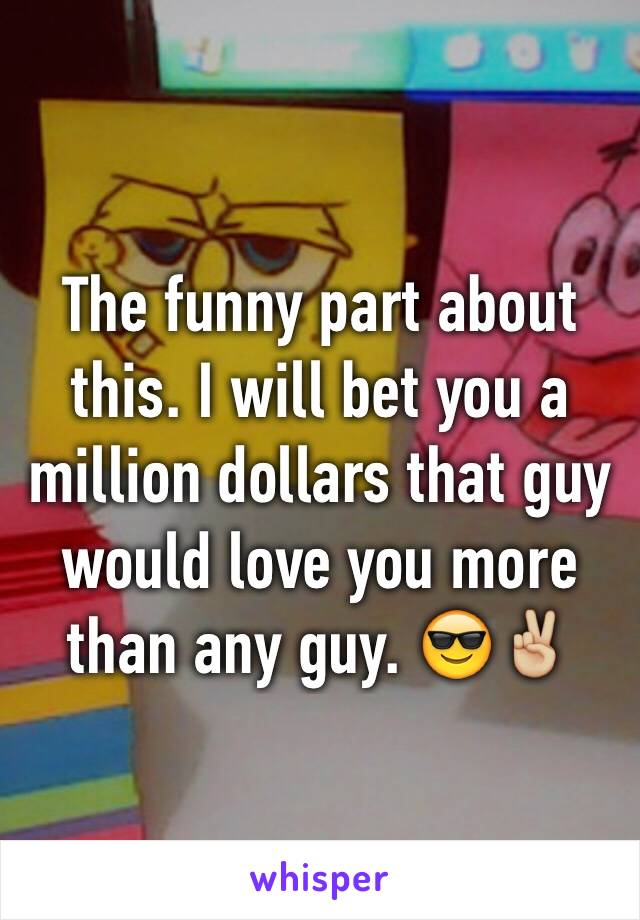 The funny part about this. I will bet you a million dollars that guy would love you more than any guy. 😎✌🏼️