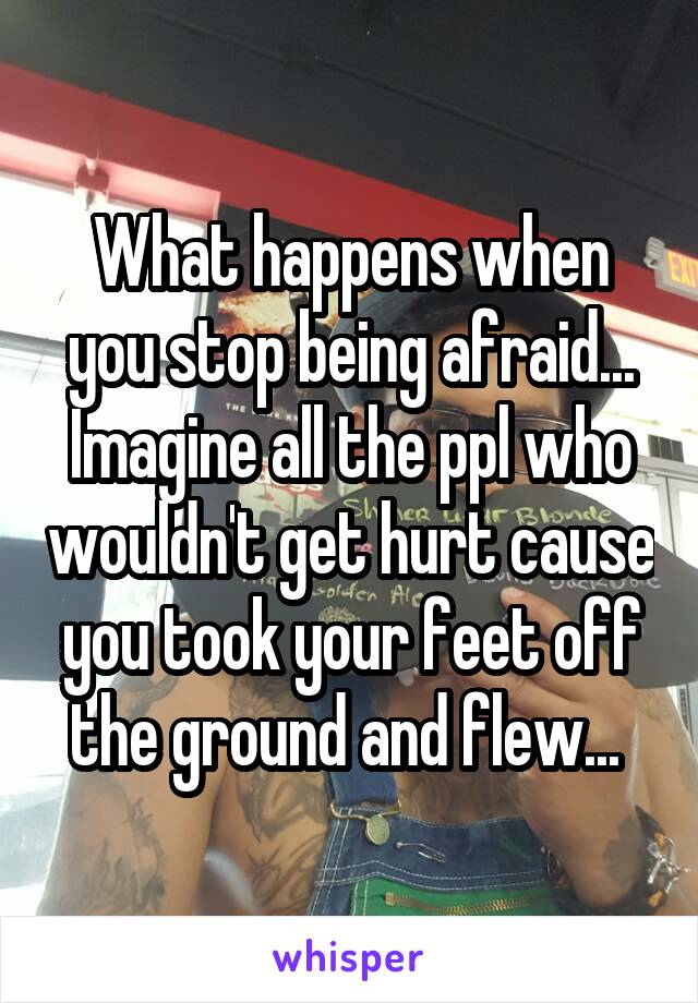 What happens when you stop being afraid... Imagine all the ppl who wouldn't get hurt cause you took your feet off the ground and flew... 