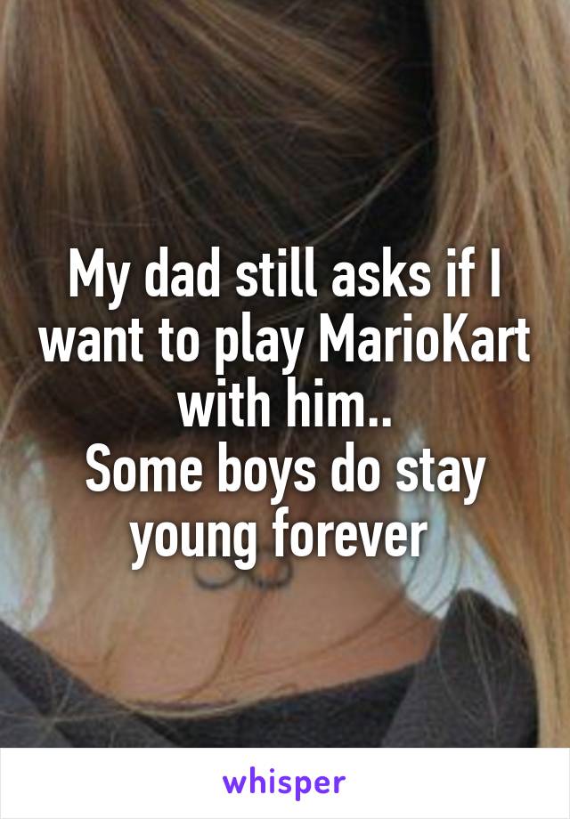 My dad still asks if I want to play MarioKart with him..
Some boys do stay young forever 