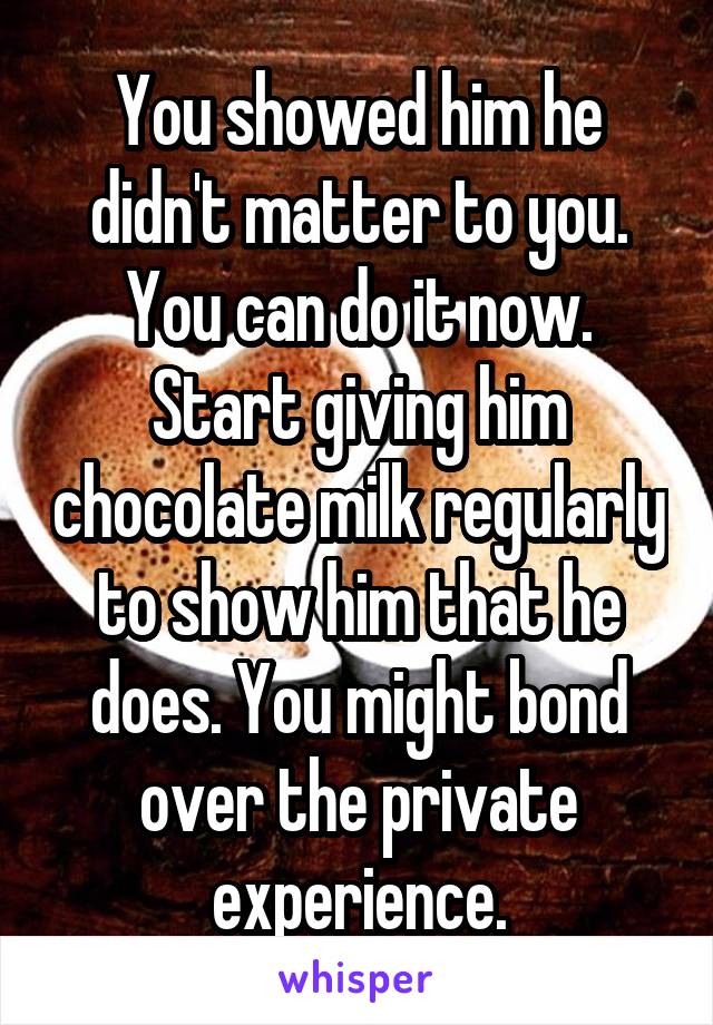 You showed him he didn't matter to you. You can do it now. Start giving him chocolate milk regularly to show him that he does. You might bond over the private experience.