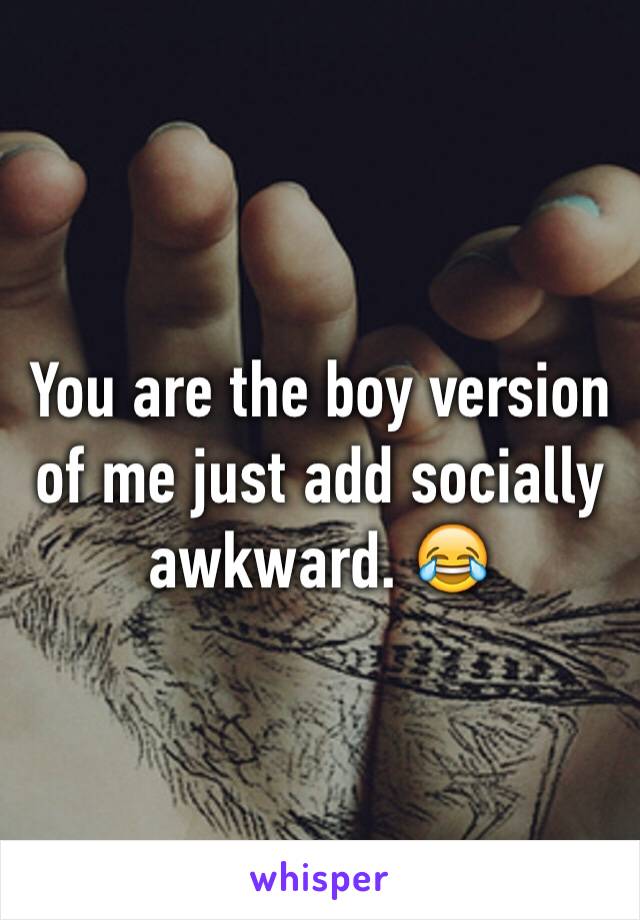 You are the boy version of me just add socially awkward. 😂