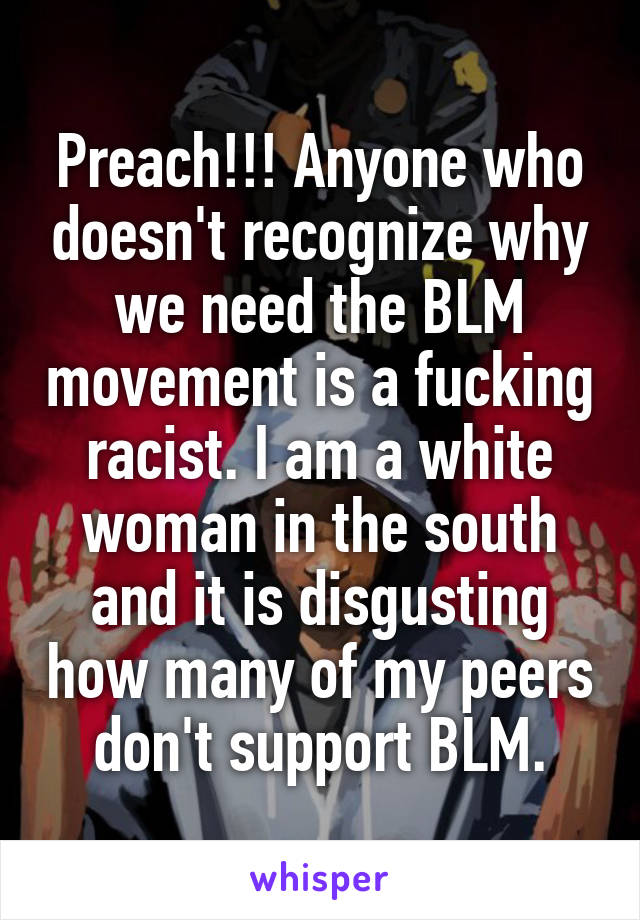 Preach!!! Anyone who doesn't recognize why we need the BLM movement is a fucking racist. I am a white woman in the south and it is disgusting how many of my peers don't support BLM.