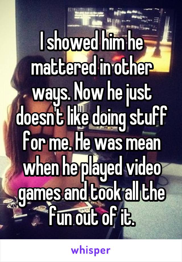 I showed him he mattered in other ways. Now he just doesn't like doing stuff for me. He was mean when he played video games and took all the fun out of it.