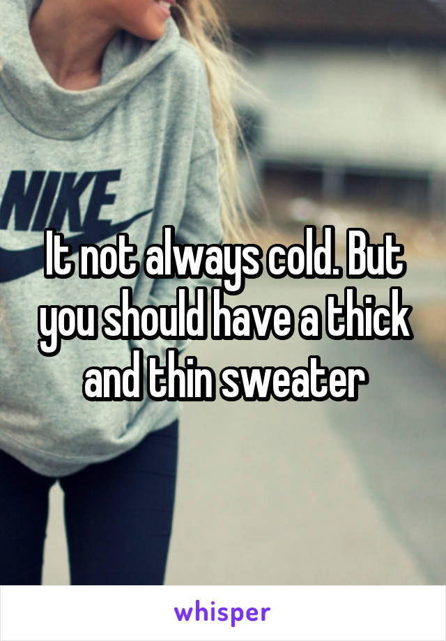 It not always cold. But you should have a thick and thin sweater