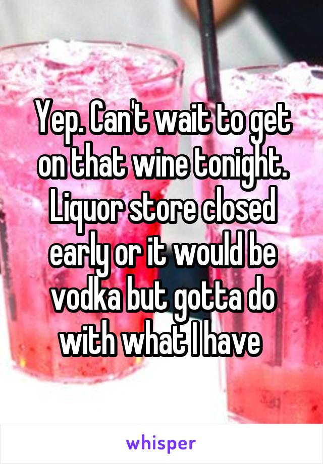 Yep. Can't wait to get on that wine tonight. Liquor store closed early or it would be vodka but gotta do with what I have 