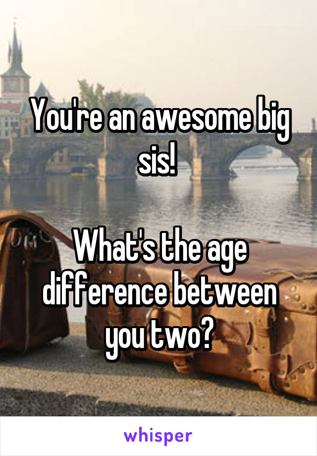 You're an awesome big sis! 

What's the age difference between you two?