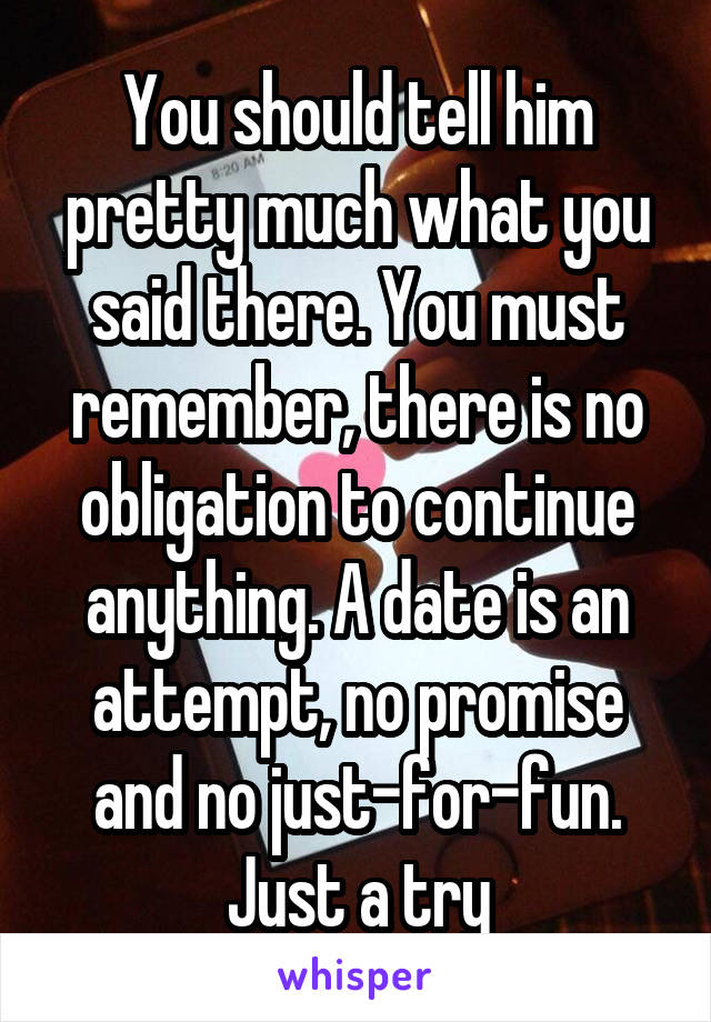 You should tell him pretty much what you said there. You must remember, there is no obligation to continue anything. A date is an attempt, no promise and no just-for-fun. Just a try