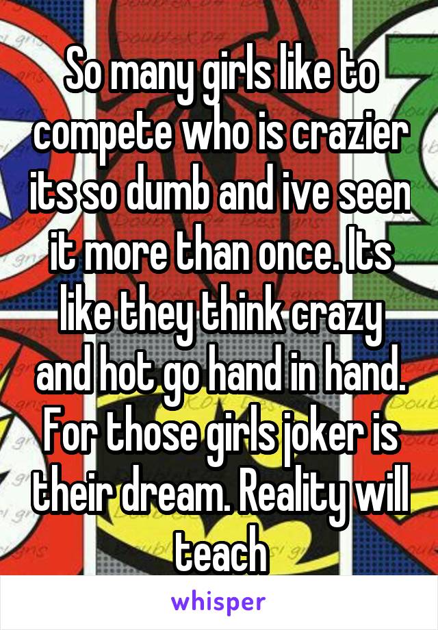 So many girls like to compete who is crazier its so dumb and ive seen it more than once. Its like they think crazy and hot go hand in hand. For those girls joker is their dream. Reality will teach