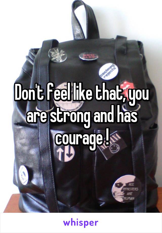 Don't feel like that, you are strong and has courage !