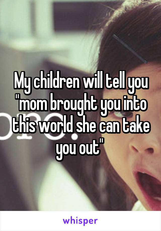 My children will tell you "mom brought you into this world she can take you out" 