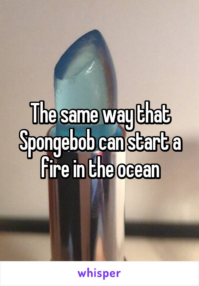 The same way that Spongebob can start a fire in the ocean