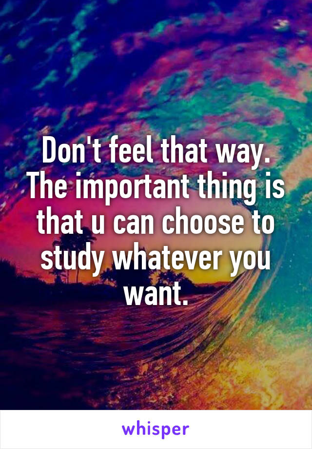 Don't feel that way. The important thing is that u can choose to study whatever you want.