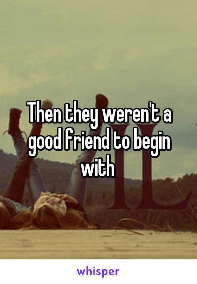 Then they weren't a good friend to begin with 
