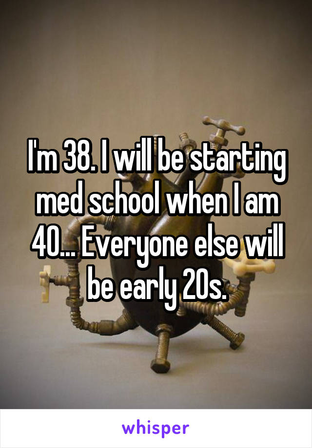 I'm 38. I will be starting med school when I am 40... Everyone else will be early 20s.