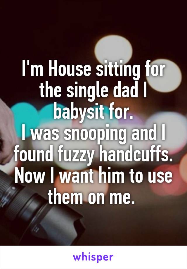 I'm House sitting for the single dad I babysit for.
I was snooping and I found fuzzy handcuffs. Now I want him to use them on me. 
