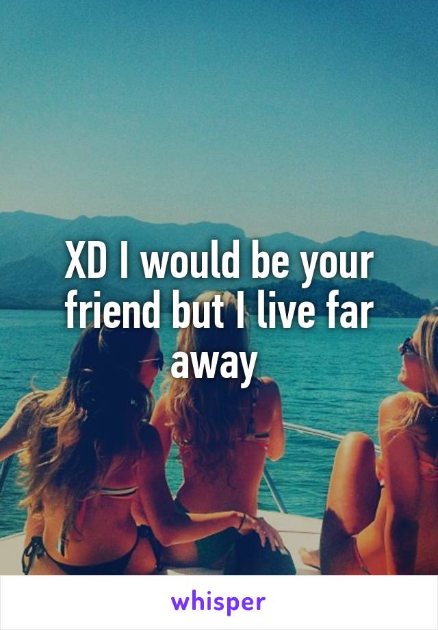 XD I would be your friend but I live far away 