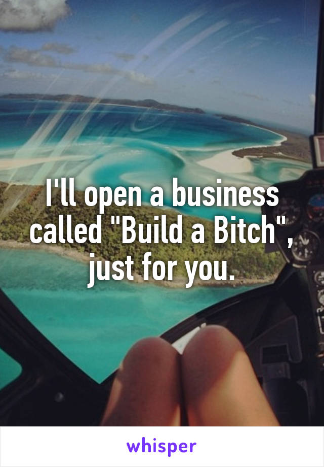 I'll open a business called "Build a Bitch", just for you.