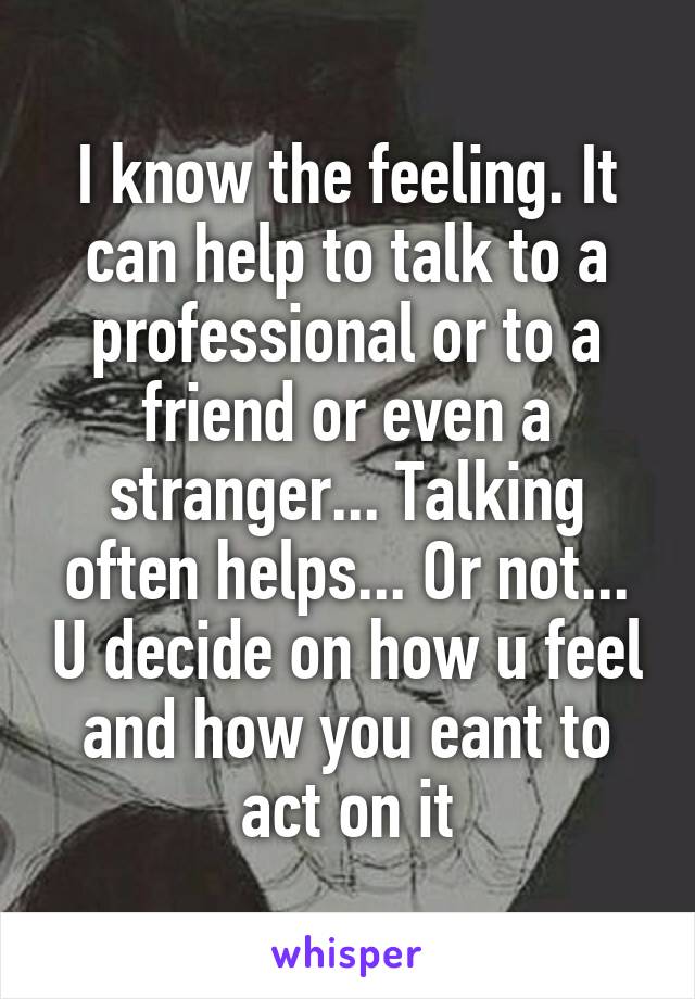 I know the feeling. It can help to talk to a professional or to a friend or even a stranger... Talking often helps... Or not... U decide on how u feel and how you eant to act on it