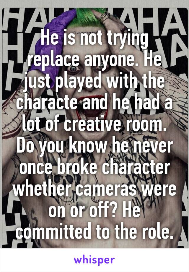 He is not trying replace anyone. He just played with the characte and he had a lot of creative room. Do you know he never once broke character whether cameras were on or off? He committed to the role.