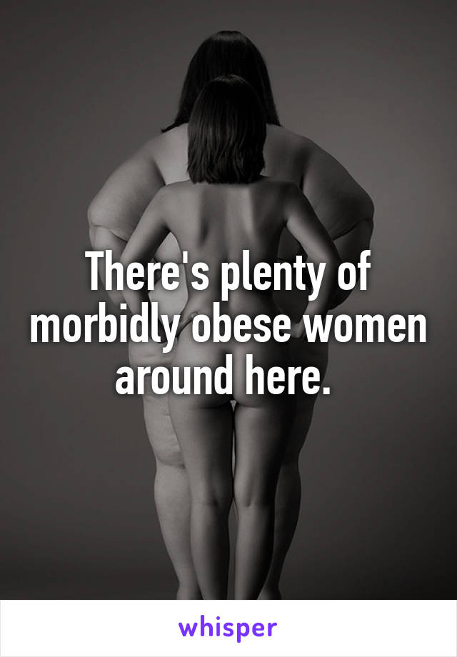 There's plenty of morbidly obese women around here. 
