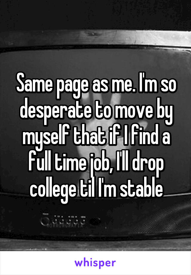 Same page as me. I'm so desperate to move by myself that if I find a full time job, I'll drop college til I'm stable