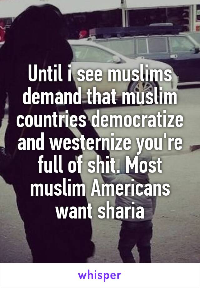 Until i see muslims demand that muslim countries democratize and westernize you're full of shit. Most muslim Americans want sharia