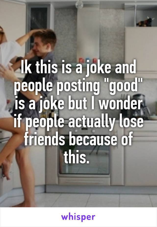 Ik this is a joke and people posting "good" is a joke but I wonder if people actually lose friends because of this. 