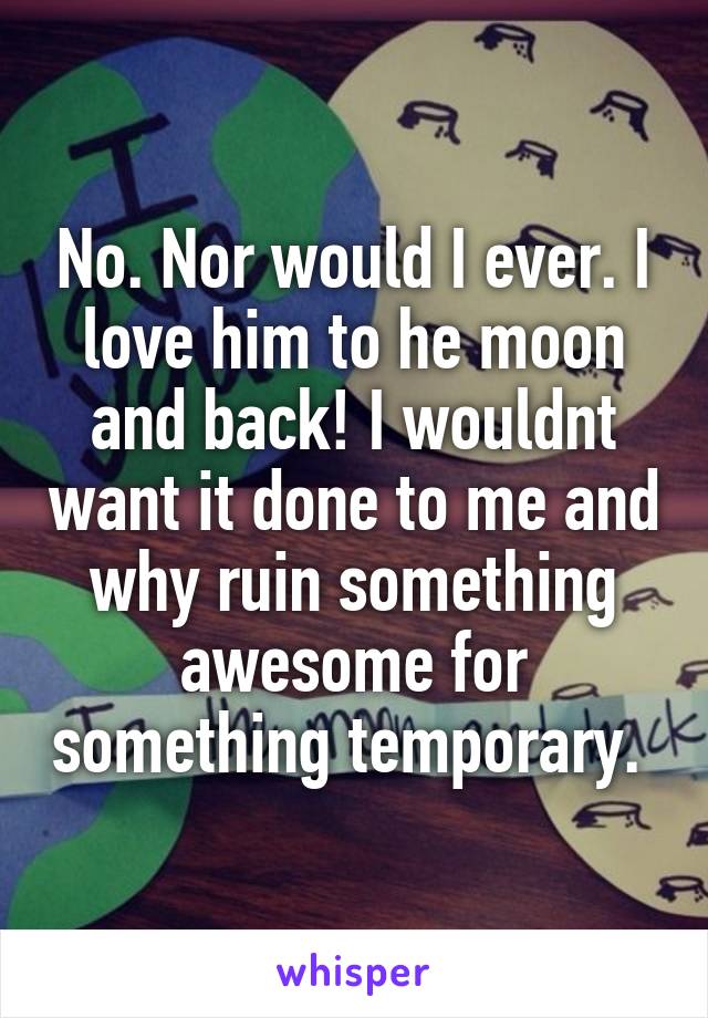 No. Nor would I ever. I love him to he moon and back! I wouldnt want it done to me and why ruin something awesome for something temporary. 