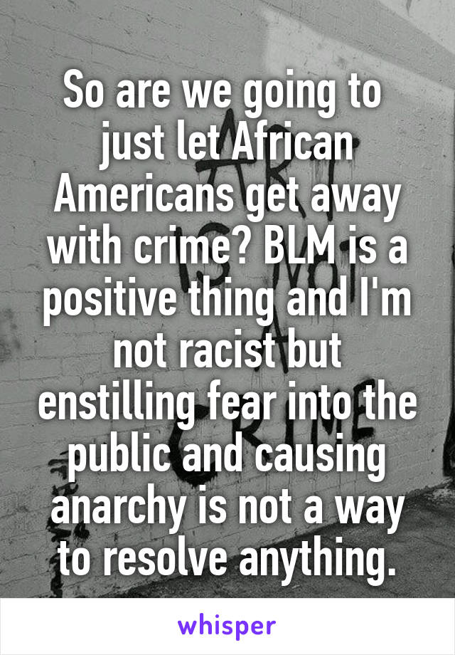 So are we going to  just let African Americans get away with crime? BLM is a positive thing and I'm not racist but enstilling fear into the public and causing anarchy is not a way to resolve anything.