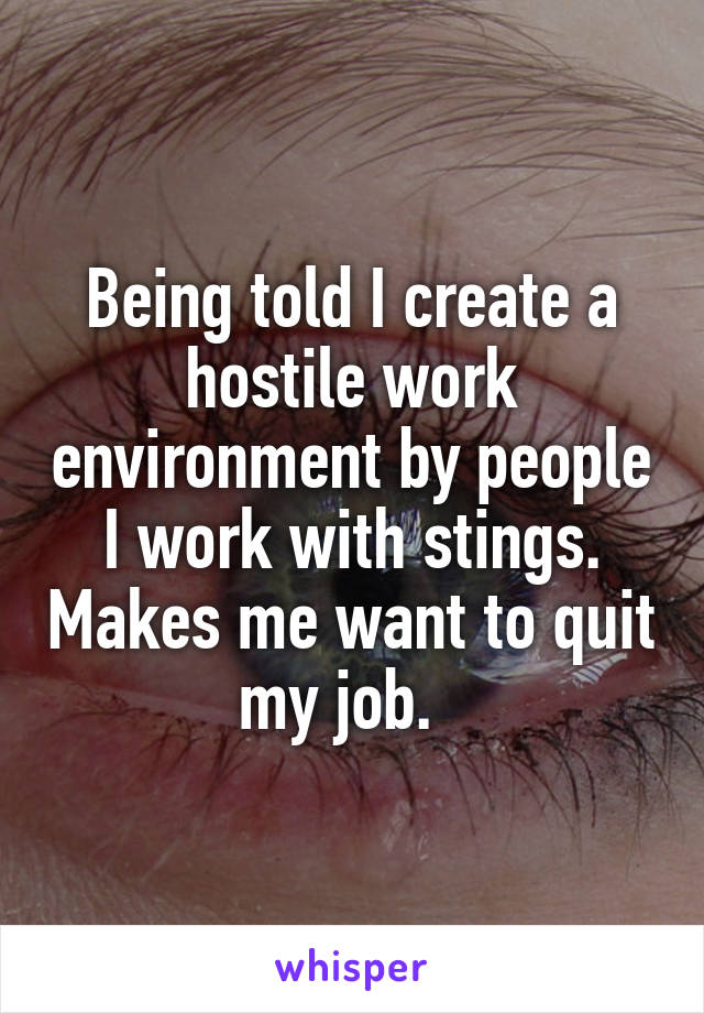 Being told I create a hostile work environment by people I work with stings. Makes me want to quit my job.  