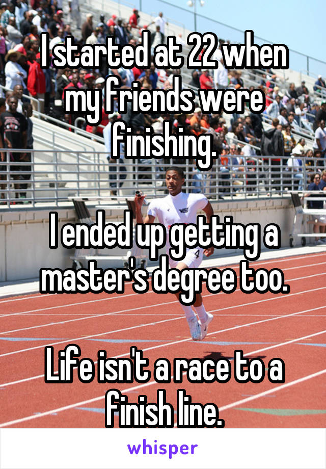 I started at 22 when my friends were finishing.

I ended up getting a master's degree too.

Life isn't a race to a finish line.