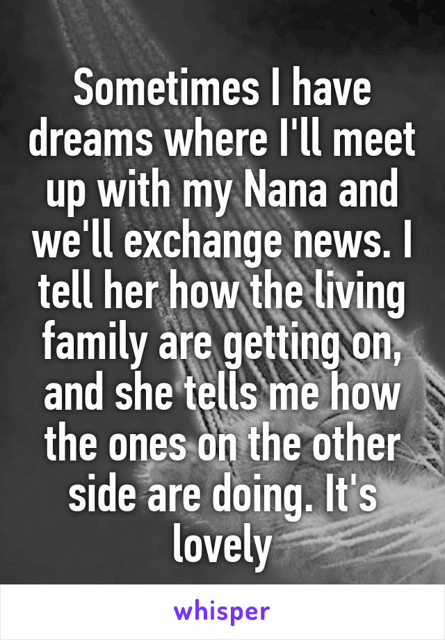 Sometimes I have dreams where I'll meet up with my Nana and we'll exchange news. I tell her how the living family are getting on, and she tells me how the ones on the other side are doing. It's lovely