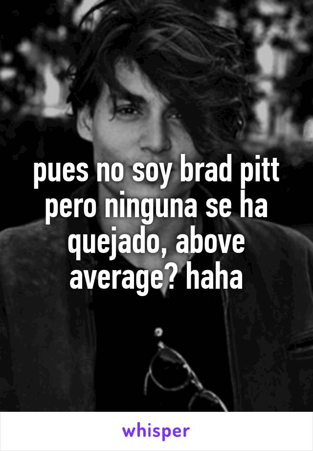 pues no soy brad pitt pero ninguna se ha quejado, above average? haha