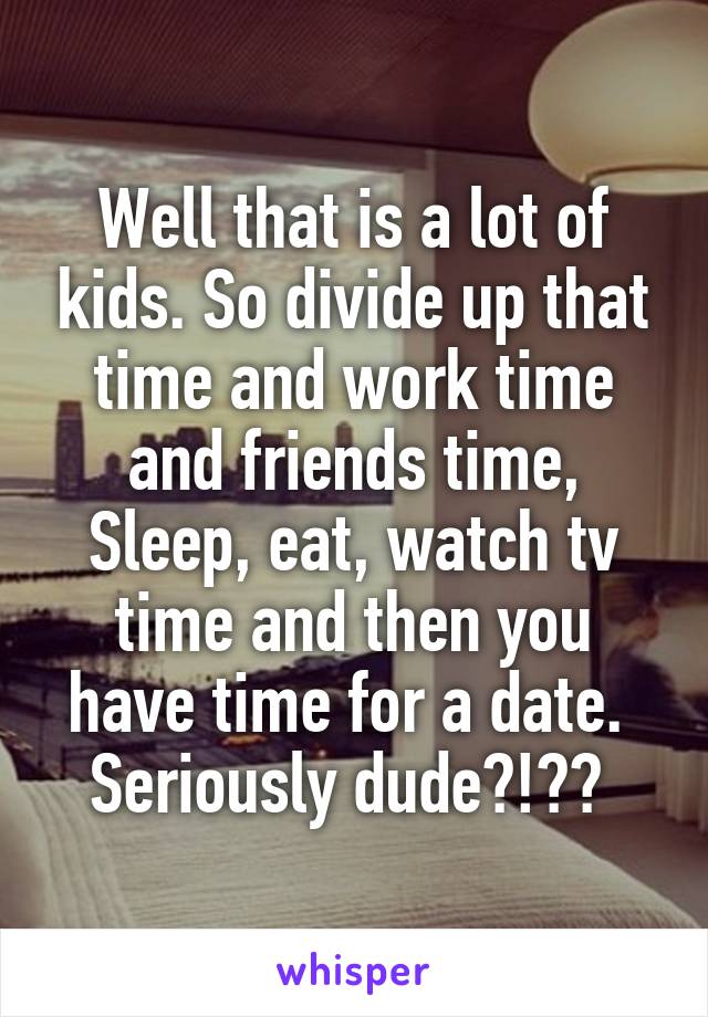 Well that is a lot of kids. So divide up that time and work time and friends time, Sleep, eat, watch tv time and then you have time for a date.  Seriously dude?!?? 