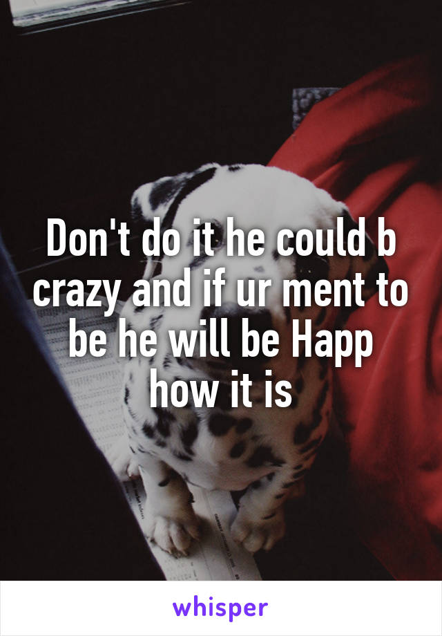 Don't do it he could b crazy and if ur ment to be he will be Happ how it is