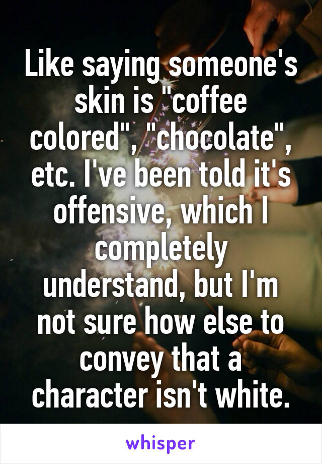 Like saying someone's skin is "coffee colored", "chocolate", etc. I've been told it's offensive, which I completely understand, but I'm not sure how else to convey that a character isn't white.