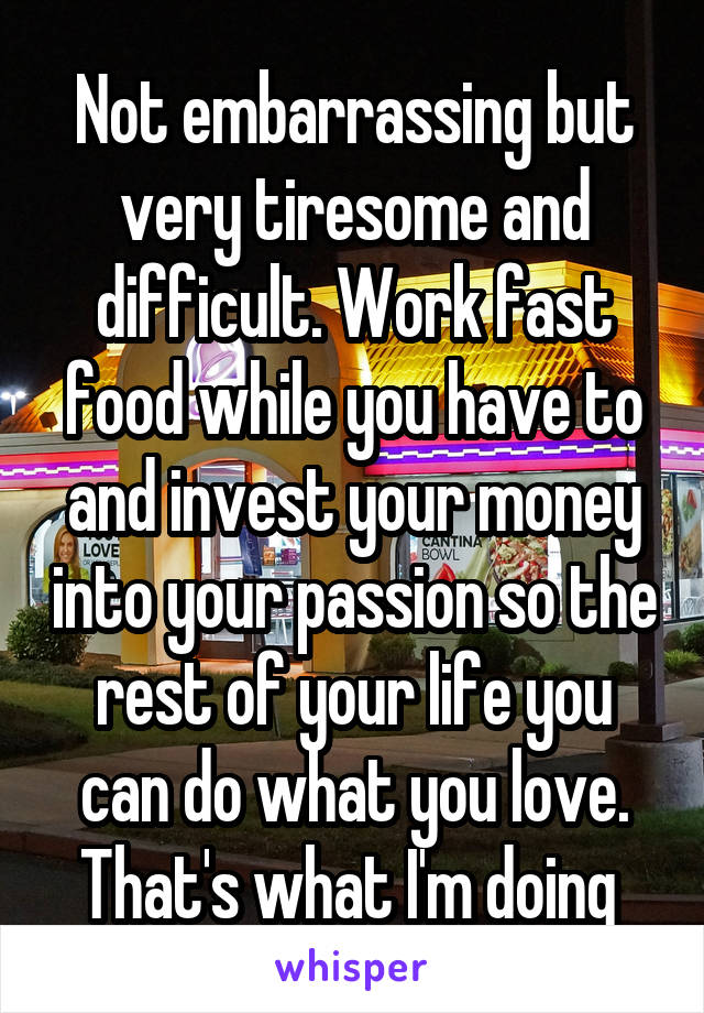 Not embarrassing but very tiresome and difficult. Work fast food while you have to and invest your money into your passion so the rest of your life you can do what you love. That's what I'm doing 