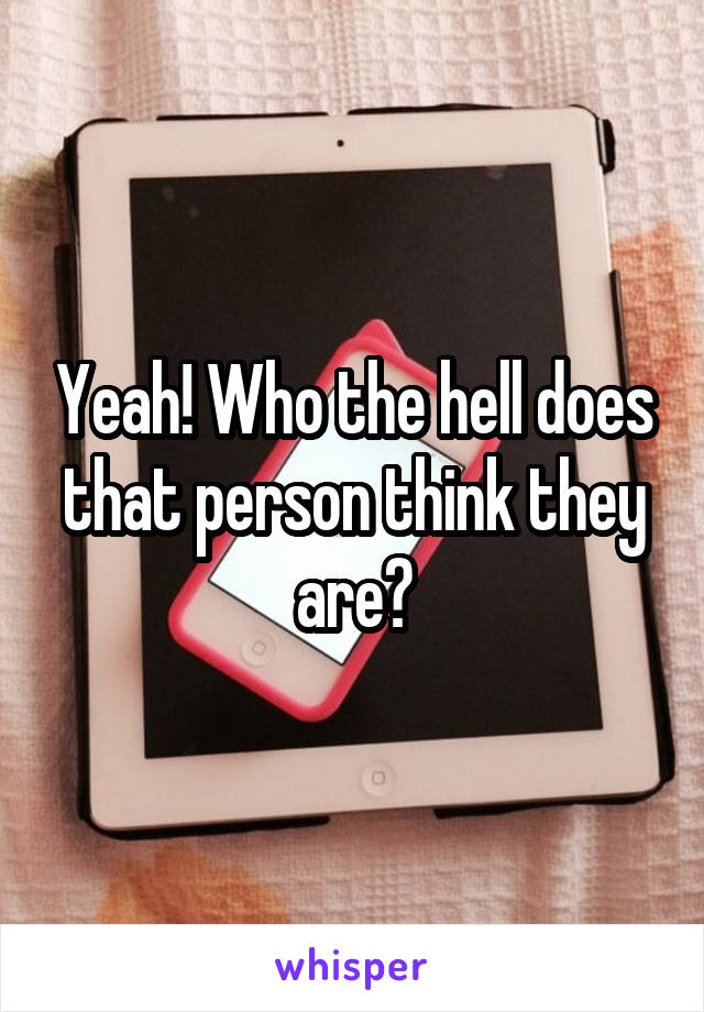 Yeah! Who the hell does that person think they are?