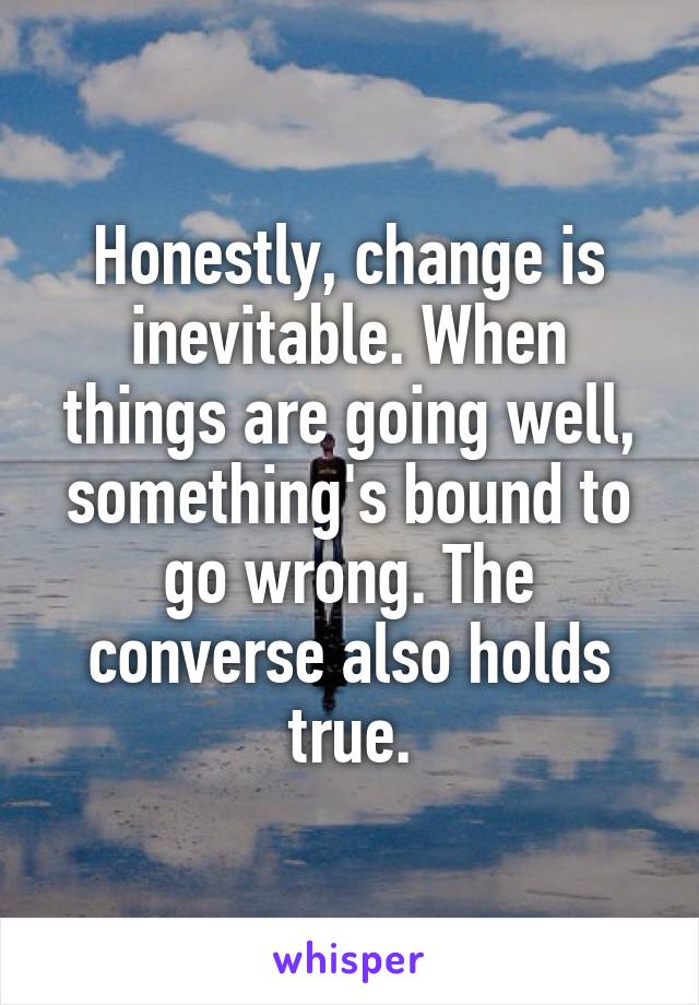 Honestly, change is inevitable. When things are going well, something's bound to go wrong. The converse also holds true.