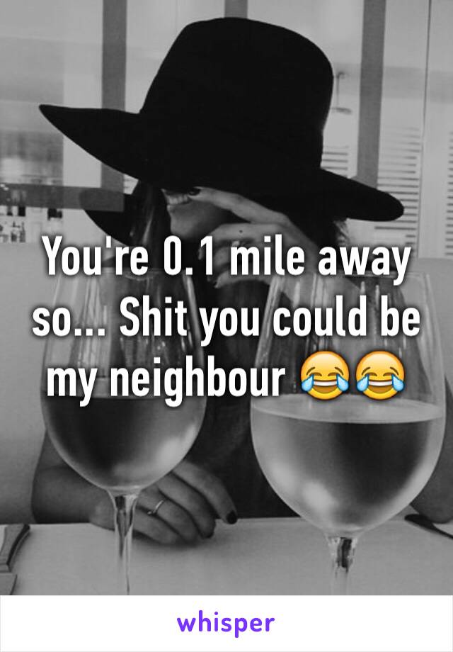 You're 0.1 mile away so... Shit you could be my neighbour 😂😂