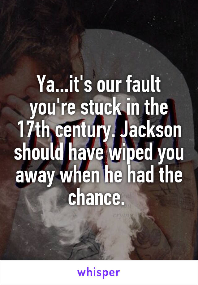 Ya...it's our fault you're stuck in the 17th century. Jackson should have wiped you away when he had the chance. 