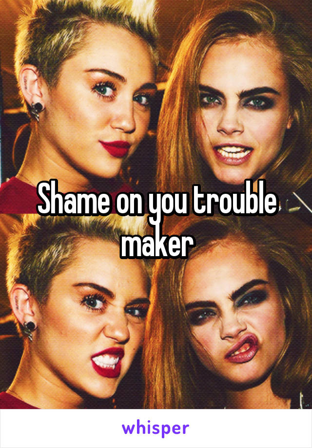 Shame on you trouble maker