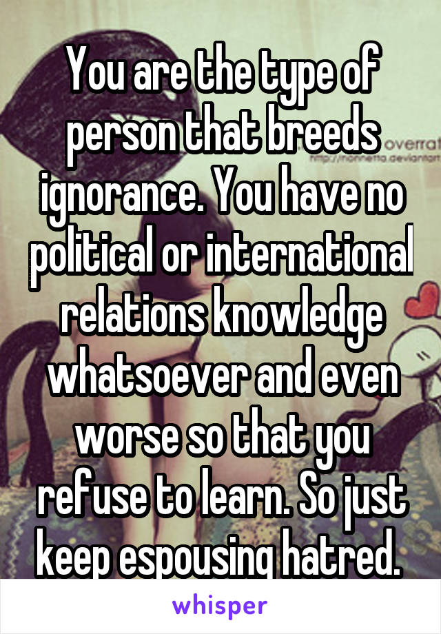 You are the type of person that breeds ignorance. You have no political or international relations knowledge whatsoever and even worse so that you refuse to learn. So just keep espousing hatred. 