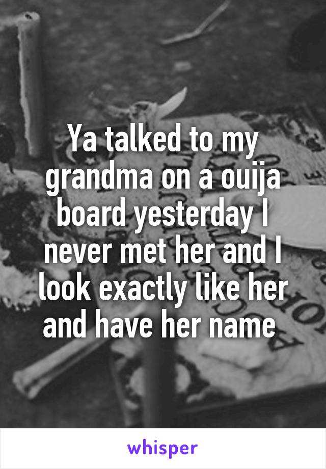 Ya talked to my grandma on a ouija board yesterday I never met her and I look exactly like her and have her name 
